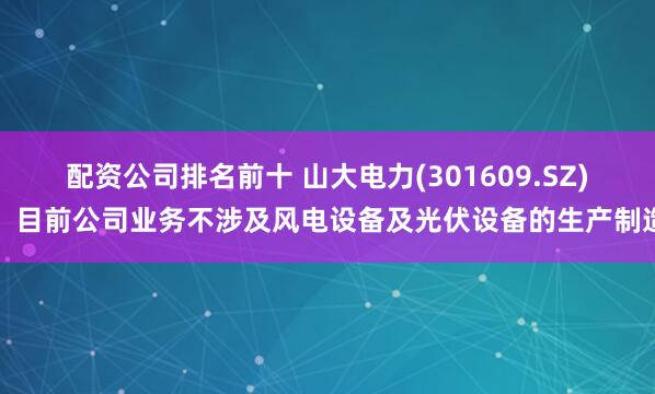 配资公司排名前十 山大电力(301609.SZ)：目前公司业务不涉及风电设备及光伏设备的生产制造