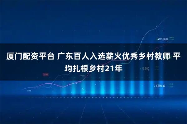厦门配资平台 广东百人入选薪火优秀乡村教师 平均扎根乡村21年