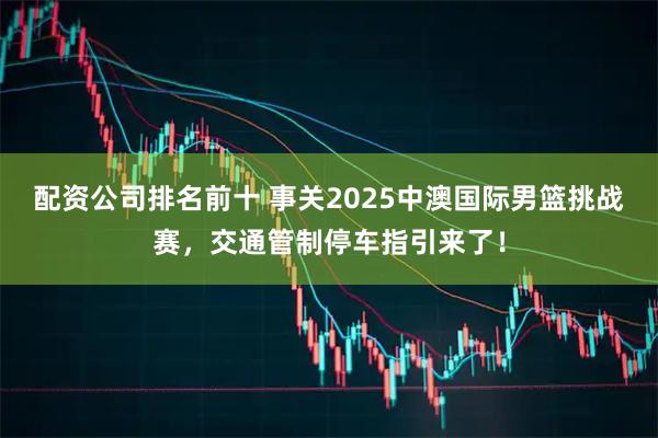 配资公司排名前十 事关2025中澳国际男篮挑战赛，交通管制停车指引来了！