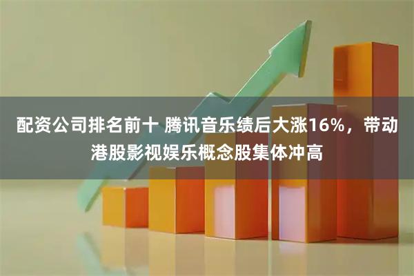 配资公司排名前十 腾讯音乐绩后大涨16%，带动港股影视娱乐概念股集体冲高