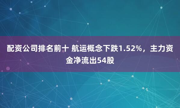配资公司排名前十 航运概念下跌1.52%，主力资金净流出54股