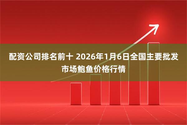 配资公司排名前十 2026年1月6日全国主要批发市场鲍鱼价格行情