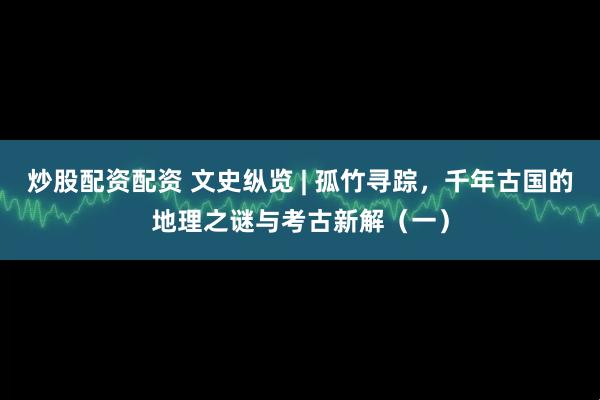 炒股配资配资 文史纵览 | 孤竹寻踪，千年古国的地理之谜与考古新解（一）