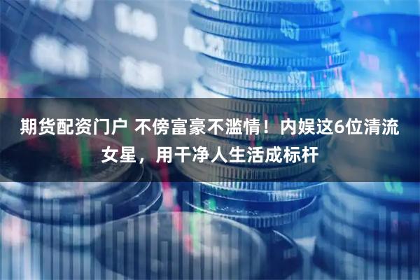 期货配资门户 不傍富豪不滥情！内娱这6位清流女星，用干净人生活成标杆