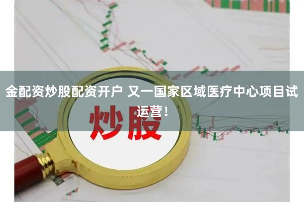 金配资炒股配资开户 又一国家区域医疗中心项目试运营！