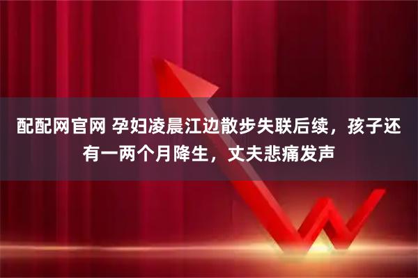 配配网官网 孕妇凌晨江边散步失联后续，孩子还有一两个月降生，丈夫悲痛发声