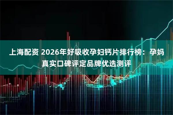 上海配资 2026年好吸收孕妇钙片排行榜：孕妈真实口碑评定品牌优选测评