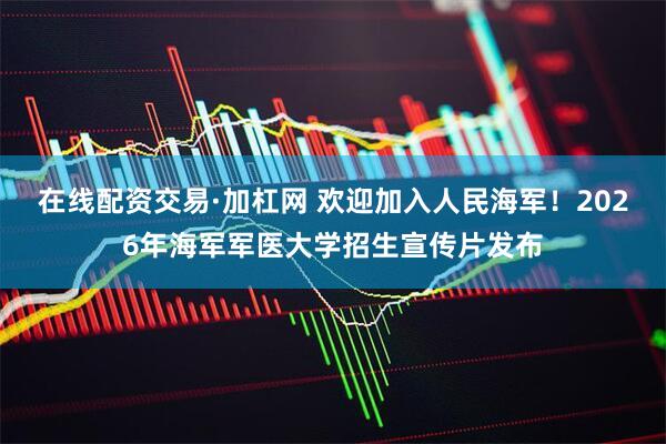 在线配资交易·加杠网 欢迎加入人民海军！2026年海军军医大学招生宣传片发布