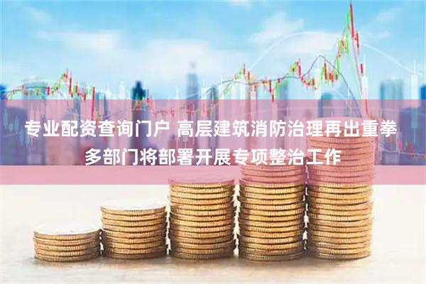 专业配资查询门户 高层建筑消防治理再出重拳 多部门将部署开展专项整治工作